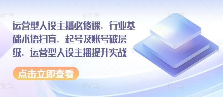 运营型人设主播必修课，行业基础术语扫盲，起号及账号破层级，运营型人设主播提升实战-随风网创