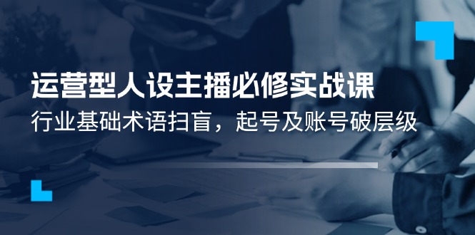 运营型人设主播必修实战课：行业基础术语扫盲，起号及账号破层级-随风网创