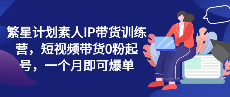 繁星计划素人IP带货训练营，短视频带货0粉起号，一个月即可爆单-随风网创