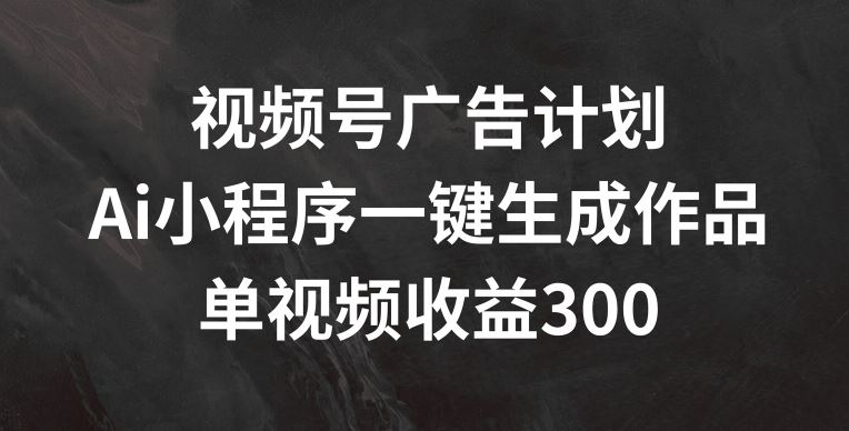 视频号广告计划，AI小程序一键生成作品， 单视频收益300+【揭秘】-随风网创