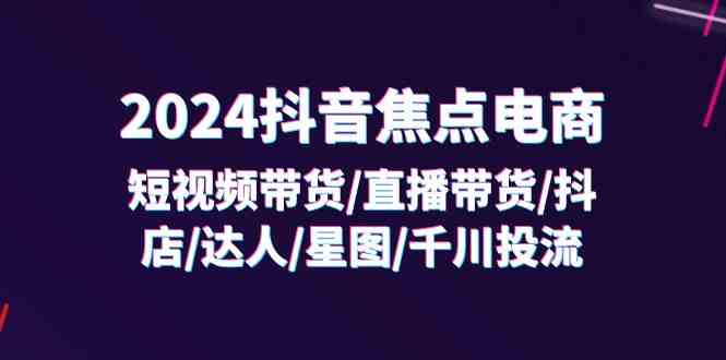 2024抖音焦点电商：短视频带货/直播带货/抖店/达人/星图/千川投流/32节课-随风网创