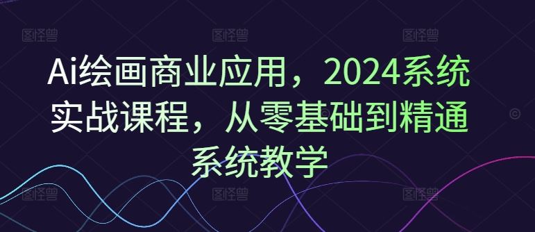 Ai绘画商业应用，2024系统实战课程，从零基础到精通系统教学-随风网创