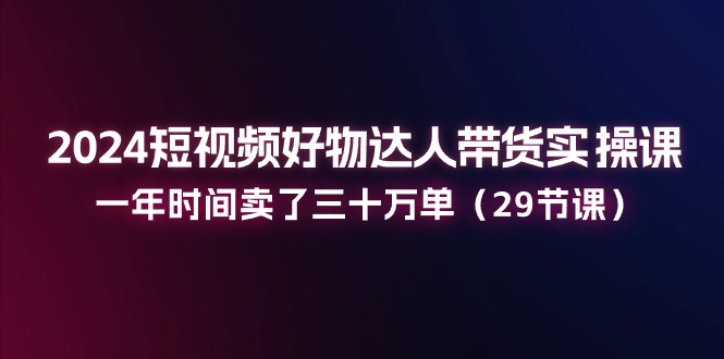 2024短视频好物达人带货实操课：一年时间卖了三十万单（29节课）-随风网创