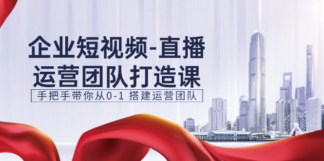 企业短视频直播运营团队打造课，手把手带你从0-1搭建运营团队（15节）-随风网创