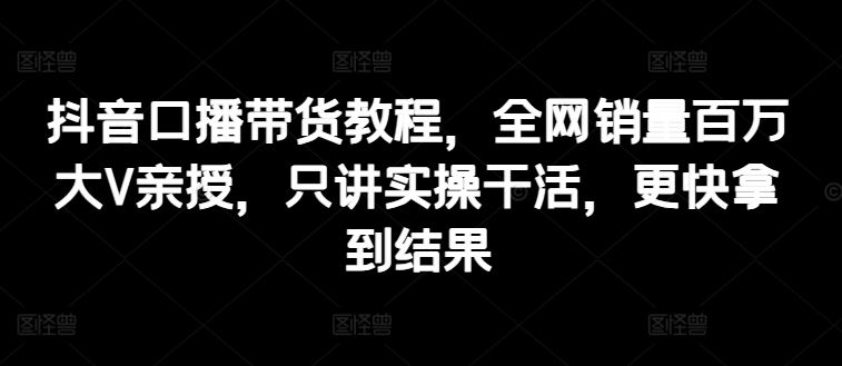 抖音口播带货教程，全网销量百万大V亲授，只讲实操干活，更快拿到结果-随风网创