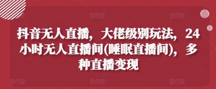 抖音无人直播，大佬级别玩法，24小时无人直播间(睡眠直播间)，多种直播变现【揭秘】-随风网创